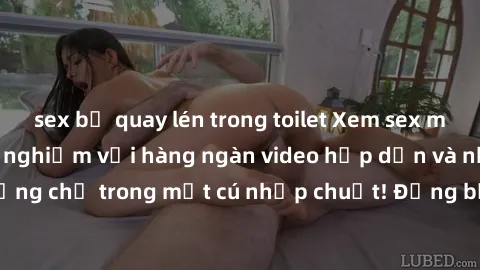 sex bị quay lén trong toilet Xem sex miễn phí: Cùng trải nghiệm với hàng ngàn video hấp dẫn và nhiều thể loại đa dạng chỉ trong một cú nhấp chuột! Đừng bỏ lỡ cơ hội thưởng thức tuyệt vời này ngay hôm 