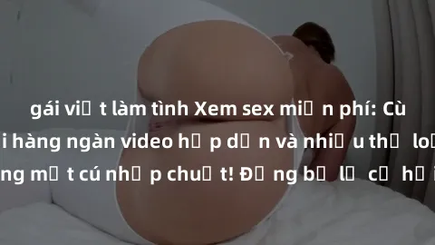 gái việt làm tình Xem sex miễn phí: Cùng trải nghiệm với hàng ngàn video hấp dẫn và nhiều thể loại đa dạng chỉ trong một cú nhấp chuột! Đừng bỏ lỡ cơ hội thưởng thức tuyệt vời này ngay hôm nay!