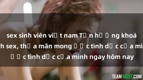 sex sinh viên việt nam Tận hưởng khoái cảm với gái xinh sex, thỏa mãn mong ước tình dục của mình ngay hôm nay