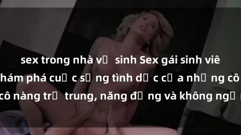 sex trong nhà vệ sinh Sex gái sinh viên hot nhất: Cùng khám phá cuộc sống tình dục của những cô nàng trẻ trung, năng động và không ngần ngại thử nghiệm!