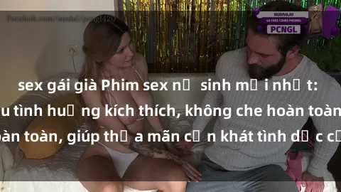 sex gái già Phim sex nữ sinh mới nhất: Trải nghiệm nhiều tình huống kích thích, không che hoàn toàn, giúp thỏa mãn cơn khát tình dục của các bạn trẻ