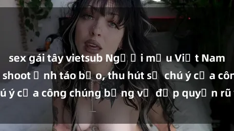 sex gái tây vietsub Người mẫu Việt Nam gây sốt với loạt shoot ảnh táo bạo, thu hút sự chú ý của công chúng bằng vẻ đẹp quyến rũ và gợi cảm.