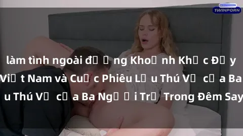 làm tình ngoài đường Khoảnh Khắc Đầy Kịch Tính: Sex  Việt Nam và Cuộc Phiêu Lưu Thú Vị của Ba Người Trẻ Trong Đêm Say Đắm
