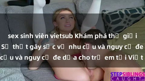 sex sinh viên vietsub Khám phá thế giới sex loli Việt Nam: Sự thật gây sốc về nhu cầu và nguy cơ đe dọa cho trẻ em tại Việt Nam