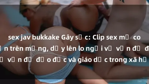 sex jav bukkake Gây sốc: Clip sex mẹ con Việt Nam lan truyền trên mạng, dấy lên lo ngại về vấn đề đạo đức và giáo dục trong xã hội hiện nay.