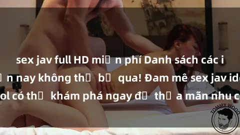sex jav full HD miễn phí Danh sách các idol JAV hot nhất hiện nay không thể bỏ qua! Đam mê sex jav idol có thể khám phá ngay để thỏa mãn nhu cầu giải trí của mình!