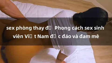 sex phòng thay đồ Phong cách sex sinh viên Việt Nam độc đáo và đam mê